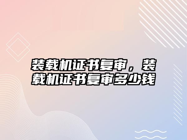 裝載機證書復(fù)審，裝載機證書復(fù)審多少錢