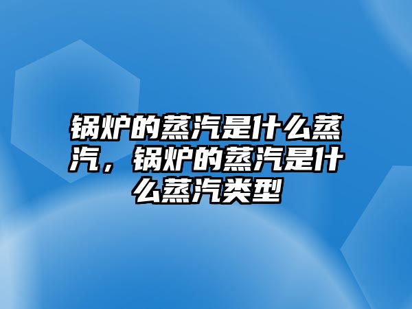 鍋爐的蒸汽是什么蒸汽，鍋爐的蒸汽是什么蒸汽類型