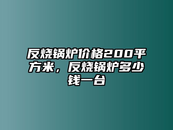 反燒鍋爐價格200平方米，反燒鍋爐多少錢一臺