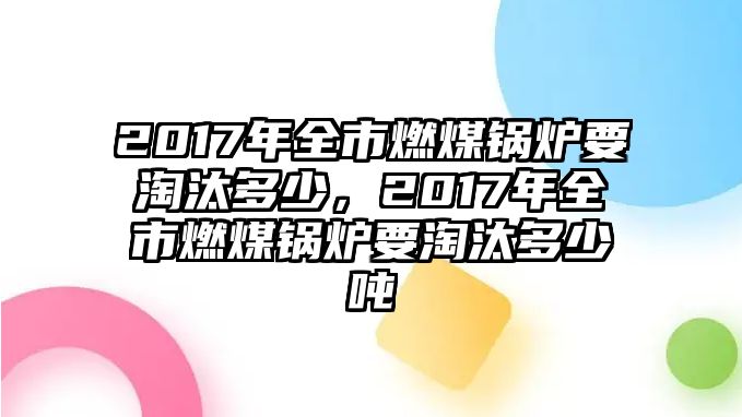 2017年全市燃煤鍋爐要淘汰多少，2017年全市燃煤鍋爐要淘汰多少噸