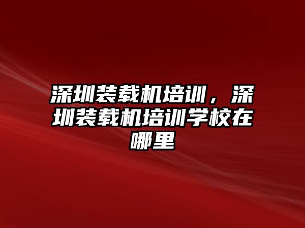 深圳裝載機培訓，深圳裝載機培訓學校在哪里