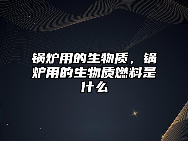 鍋爐用的生物質，鍋爐用的生物質燃料是什么