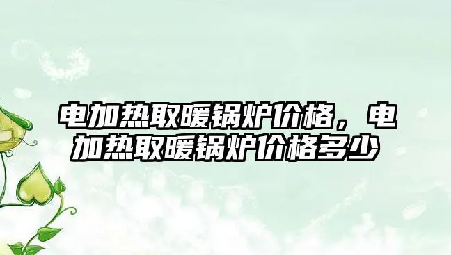 電加熱取暖鍋爐價格，電加熱取暖鍋爐價格多少