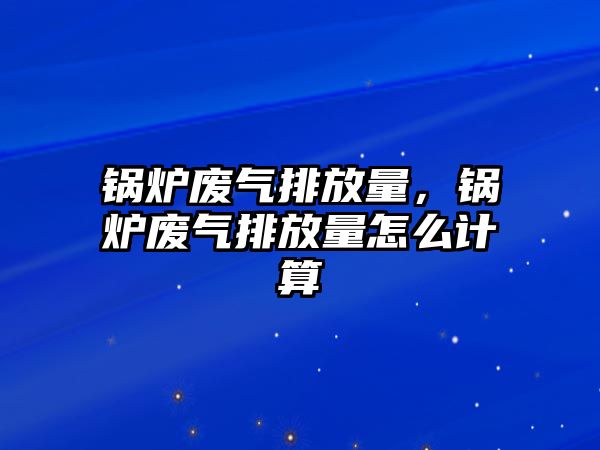 鍋爐廢氣排放量，鍋爐廢氣排放量怎么計算