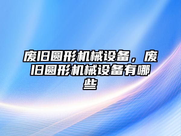 廢舊圓形機械設備，廢舊圓形機械設備有哪些