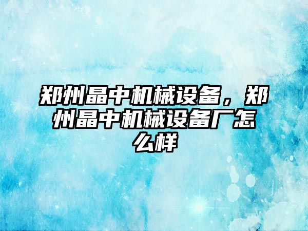 鄭州晶中機械設備，鄭州晶中機械設備廠怎么樣