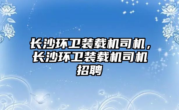 長沙環衛裝載機司機，長沙環衛裝載機司機招聘