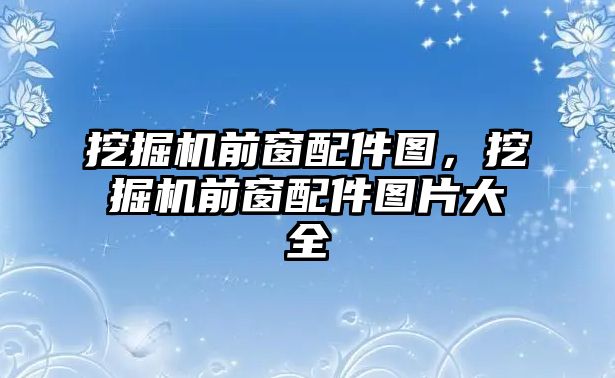 挖掘機前窗配件圖，挖掘機前窗配件圖片大全