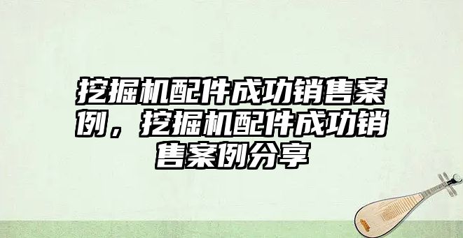 挖掘機配件成功銷售案例，挖掘機配件成功銷售案例分享