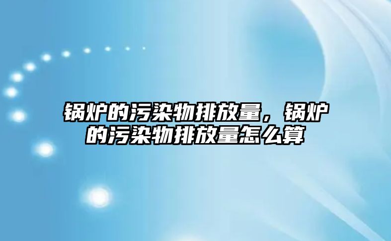 鍋爐的污染物排放量，鍋爐的污染物排放量怎么算