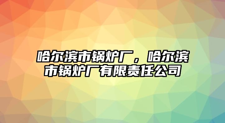 哈爾濱市鍋爐廠，哈爾濱市鍋爐廠有限責任公司