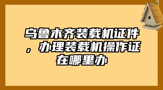 烏魯木齊裝載機證件，辦理裝載機操作證在哪里辦