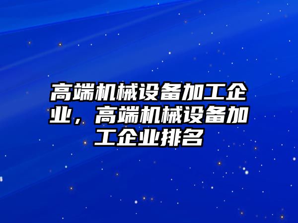 高端機(jī)械設(shè)備加工企業(yè)，高端機(jī)械設(shè)備加工企業(yè)排名