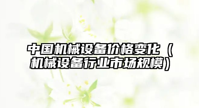 中國機械設備價格變化（機械設備行業市場規模）