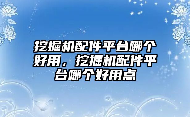 挖掘機配件平臺哪個好用，挖掘機配件平臺哪個好用點