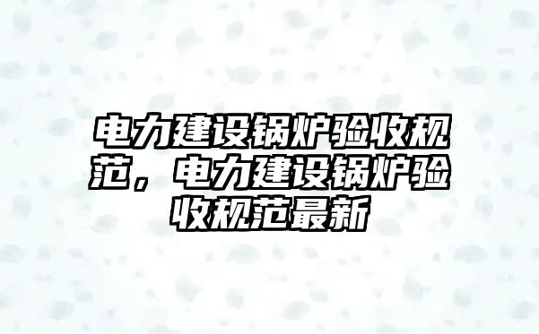 電力建設鍋爐驗收規范，電力建設鍋爐驗收規范最新