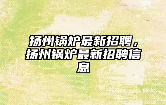 揚州鍋爐最新招聘，揚州鍋爐最新招聘信息