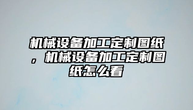 機(jī)械設(shè)備加工定制圖紙，機(jī)械設(shè)備加工定制圖紙怎么看