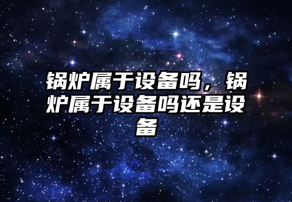 鍋爐屬于設備嗎，鍋爐屬于設備嗎還是設備