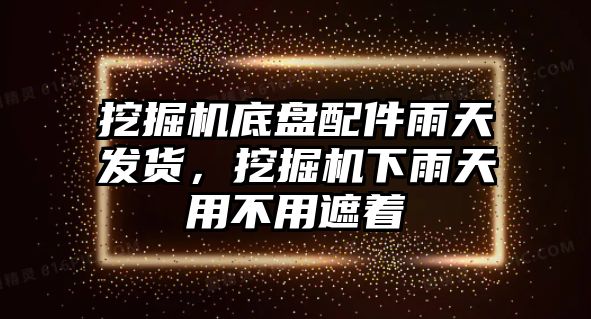 挖掘機底盤配件雨天發貨，挖掘機下雨天用不用遮著