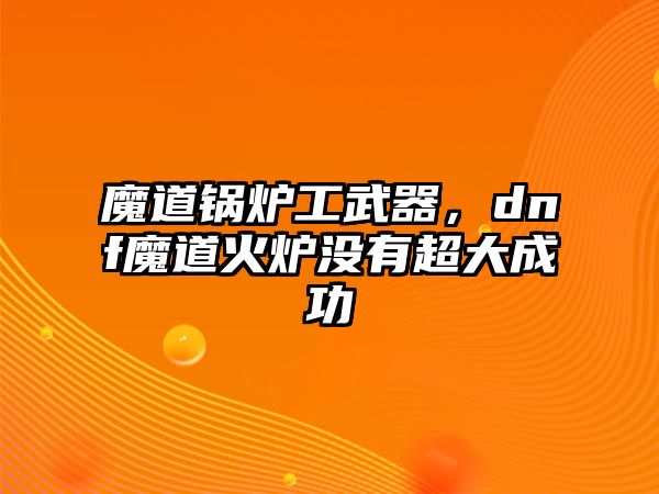 魔道鍋爐工武器，dnf魔道火爐沒有超大成功