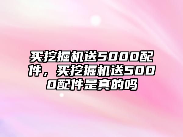 買挖掘機送5000配件，買挖掘機送5000配件是真的嗎