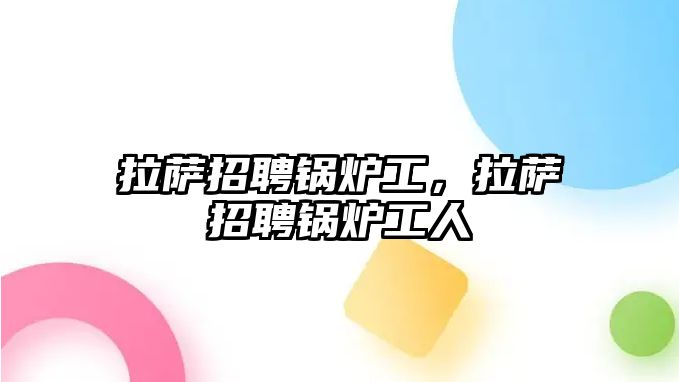 拉薩招聘鍋爐工，拉薩招聘鍋爐工人