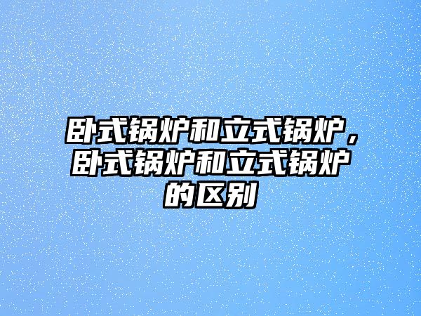 臥式鍋爐和立式鍋爐，臥式鍋爐和立式鍋爐的區別