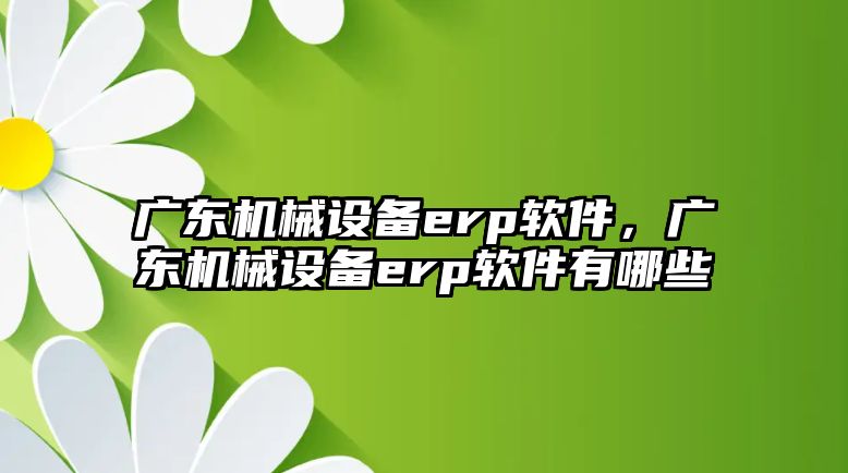 廣東機械設備erp軟件，廣東機械設備erp軟件有哪些