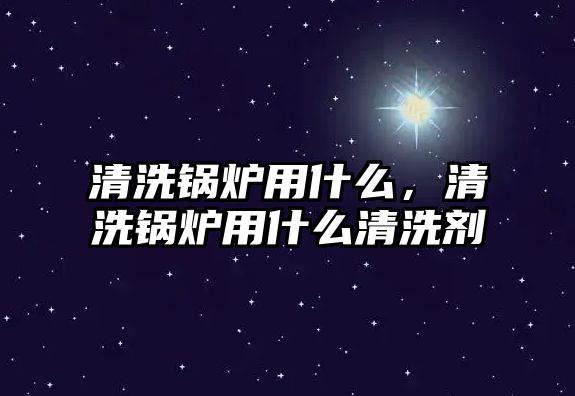 清洗鍋爐用什么，清洗鍋爐用什么清洗劑