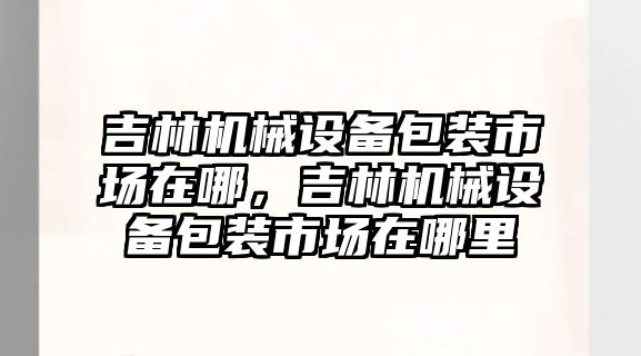 吉林機械設備包裝市場在哪，吉林機械設備包裝市場在哪里