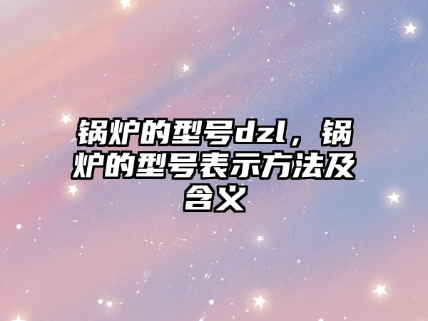 鍋爐的型號dzl，鍋爐的型號表示方法及含義