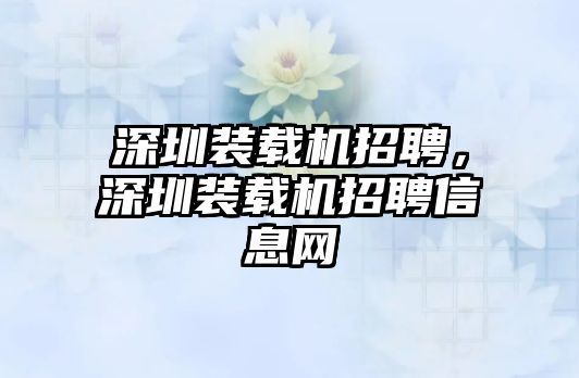 深圳裝載機(jī)招聘，深圳裝載機(jī)招聘信息網(wǎng)