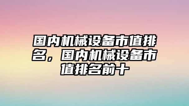 國內機械設備市值排名，國內機械設備市值排名前十