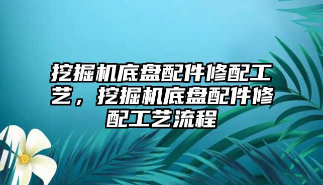 挖掘機底盤配件修配工藝，挖掘機底盤配件修配工藝流程