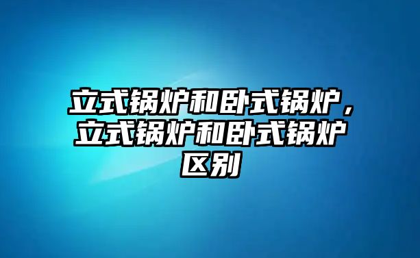 立式鍋爐和臥式鍋爐，立式鍋爐和臥式鍋爐區別