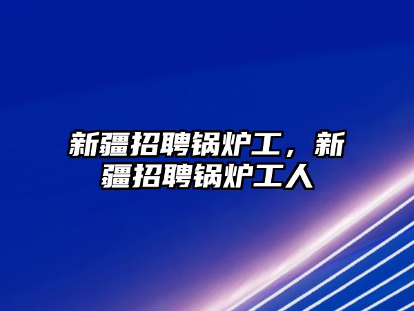 新疆招聘鍋爐工，新疆招聘鍋爐工人