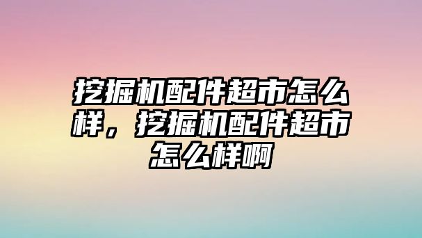 挖掘機配件超市怎么樣，挖掘機配件超市怎么樣啊