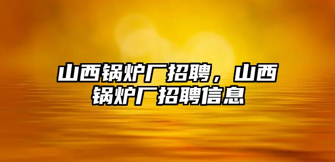 山西鍋爐廠招聘，山西鍋爐廠招聘信息