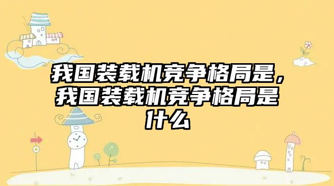 我國裝載機競爭格局是，我國裝載機競爭格局是什么