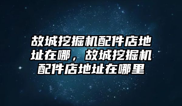 故城挖掘機配件店地址在哪，故城挖掘機配件店地址在哪里