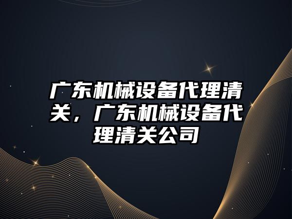 廣東機械設備代理清關，廣東機械設備代理清關公司