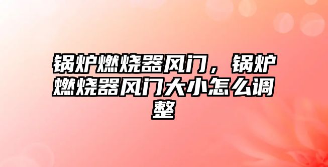 鍋爐燃燒器風門，鍋爐燃燒器風門大小怎么調整