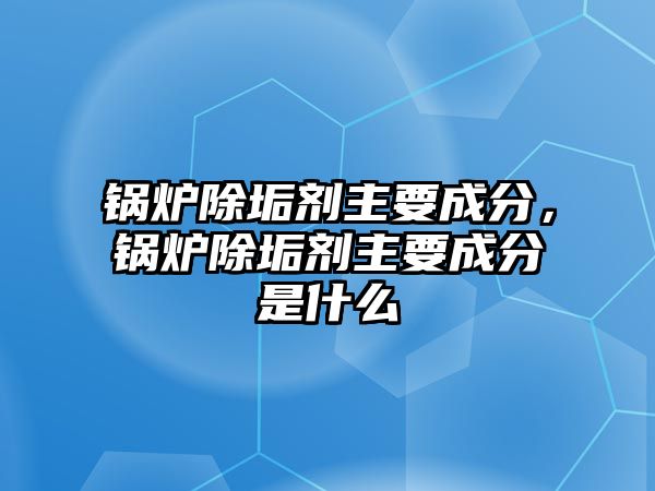 鍋爐除垢劑主要成分，鍋爐除垢劑主要成分是什么