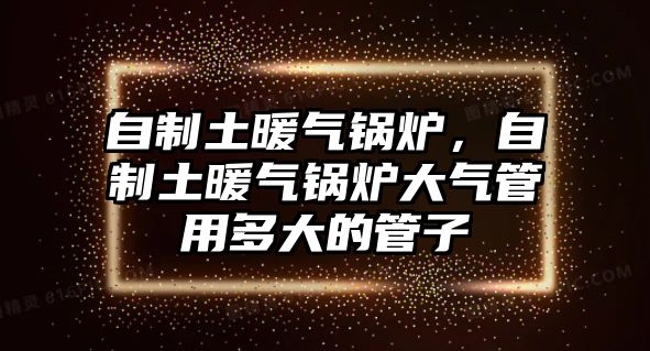 自制土暖氣鍋爐，自制土暖氣鍋爐大氣管用多大的管子