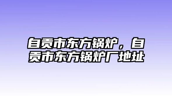 自貢市東方鍋爐，自貢市東方鍋爐廠(chǎng)地址