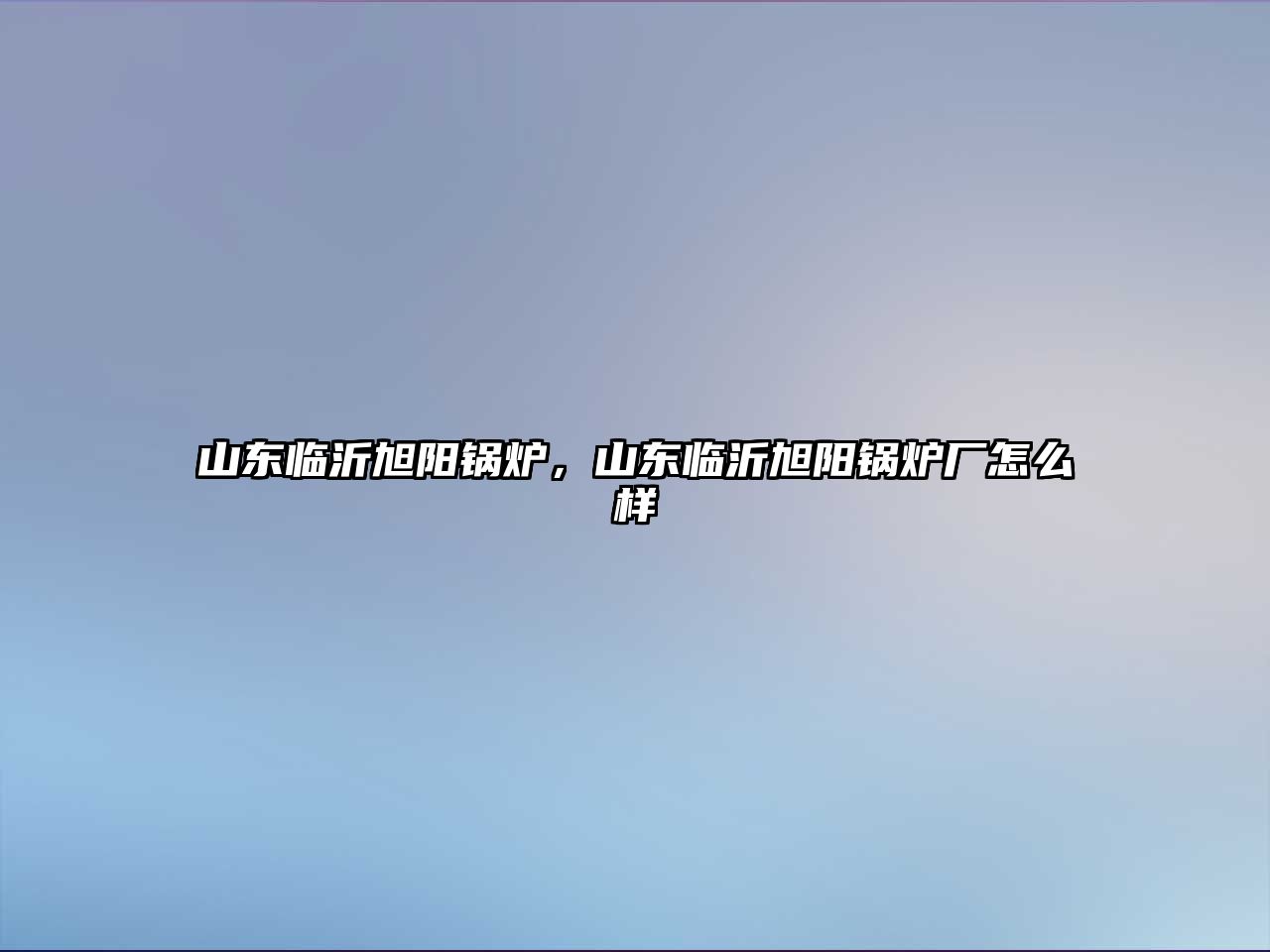 山東臨沂旭陽鍋爐，山東臨沂旭陽鍋爐廠怎么樣