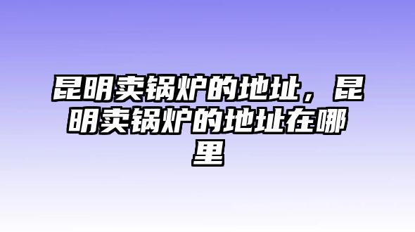 昆明賣鍋爐的地址，昆明賣鍋爐的地址在哪里