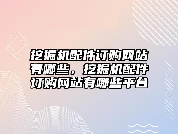 挖掘機配件訂購網(wǎng)站有哪些，挖掘機配件訂購網(wǎng)站有哪些平臺