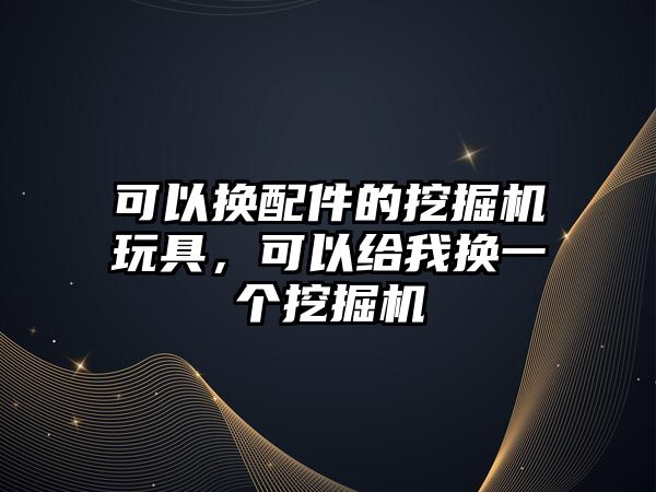 可以換配件的挖掘機玩具，可以給我換一個挖掘機